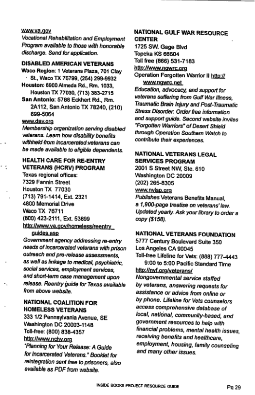 vwmva.goy Vocational Rehabiftaion and Employment Program availabl fo those with honorable. discharge. Send for application. DISABLED AMERICAN VETERANS Waco Region: 1 Veterans Plaza, 701 Clay - St Waco TX 76799, (254) 268-9832 Houston: 8900 Aimeda Rd., Rm. 1033, Houston TX 77030, (713) 3832715 ‘San Antonlo: 5788 Eckhert Rd., Rm. 2A112, San Antonio TX 78240, (210) 6995084 wwwdavorg Membership organization serving disabled veterans. Loam how disabilty benefis withhold from incarcersled velerans can ’be made available o efigble dependonts: HEALTH CARE FOR REENTRY VETERANS (HCRV) PROGRAM Texas regional offces: 7329 Fannin Street Houston TX 77030 (713) 791-1414, Ext 2321 4800 Memorial Drive Weco TX 76711 (800) 423-2111, Ext. 53699 /v va.goviomelessireentry suides.aso ‘Govemmant agency addrossing r-entry needs of incarcerated veterans with prison oulroach and pro-rolease assessments, s woll as linkage to medica, psychiari, ‘social senvices, employment services, ‘and short-torm caso management upon rolease. Roeniry guido for Toxas avaiable from above website. NATIONAL COALITION FOR HOMELESS VETERANS 333 112 Pennsylvania Avenue, SE Washingion DC 20003-1148 Toliree: (800) 8384357 bite /v nchvorg “Planning for Your Relsase: A Guide forincarcerated Veterans.* Bookletfor reintogration sent rse to pisoners, siso available as PDF from websie. PUSIDE B00KS PROLKCT RESOURCE GuiE NATIONAL GULF WAR RESOURCE CENTER 1725 SW. Gage Bvd ‘Topeka KS 66604 Tol free (866) 531-7163 bite:/wvenngwrc.org ‘Operation Forgotten Warror I g/ wwngurc.net Education, advocacy, and support for velorans suflring from Gulf War iness, Traumatic Brain Injury and Post-Traumatic ‘Stross Disorder. Order free information ‘and support guide. Second wobsite invies “Forgolten Warmiors* of Desart Shield through Operation Southem Waich to contrbuto their experiencos. NATIONAL VETERANS LEGAL SERVICES PROGRAM 2001 S Street NW, Ste. 610 Washington DC 20009 (202) 265-8305 weww.nvisp.org Publishos Veterans Benefits Manual, 1,000-page treatise on veterans’law: Updated yoarty. Ask your lbrary to order a copy ($156). NATIONAL VETERANS FOUNDATION 5777 Century Boulevard Sulle 350 Los Angeles CA 90045 Tolktree Lifeline for Ves: (888) 774443 9:00 to 5:00 Pacifc Standard Time Nongovemmental service staffed by voterans, answering roquests for assistance or advice from online or by phone. Lifeline for Vets counselors access comprehensive dalabase of ocal, national, community-based, and govemment resources to help with financial problems, mental health ssues, receiving benelfits and healthcars, employment, housing, family counseling and many other issues. Pa29
